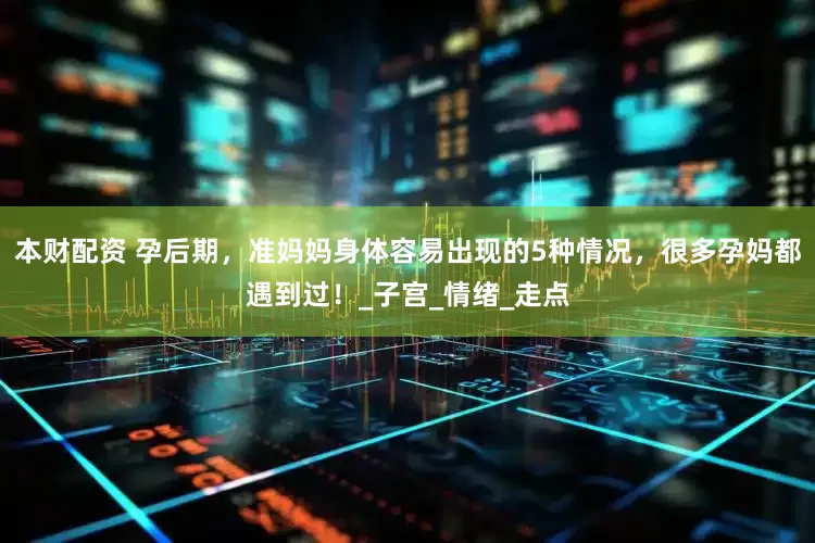 本财配资 孕后期，准妈妈身体容易出现的5种情况，很多孕妈都遇到过！_子宫_情绪_走点