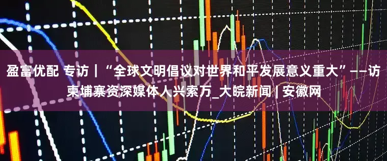 盈富优配 专访｜“全球文明倡议对世界和平发展意义重大”——访柬埔寨资深媒体人兴索万_大皖新闻 | 安徽网