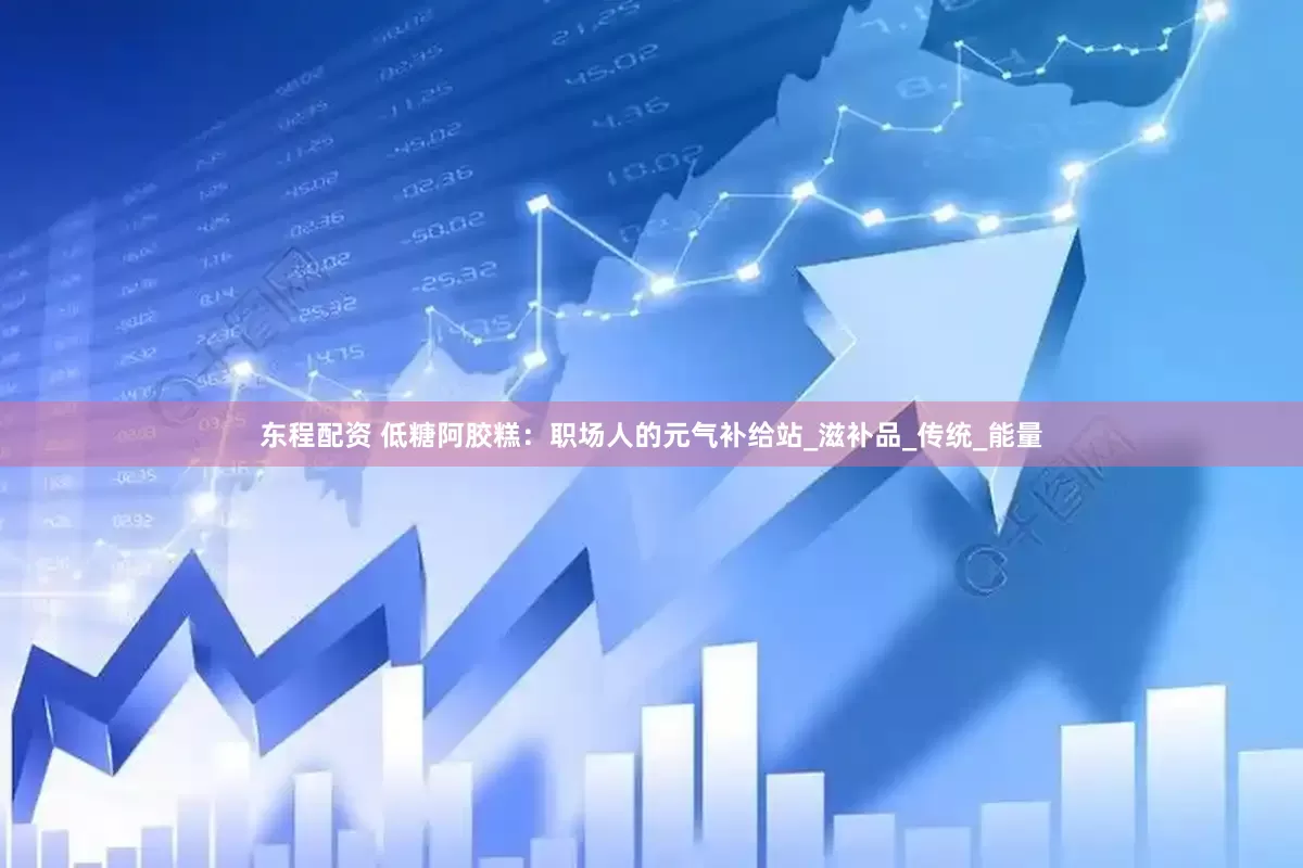 东程配资 低糖阿胶糕：职场人的元气补给站_滋补品_传统_能量