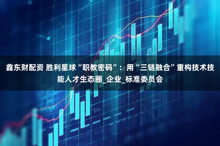 鑫东财配资 胜利星球“职教密码”：用“三链融合”重构技术技能人才生态圈_企业_标准委员会