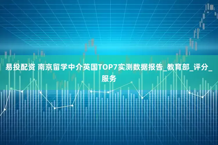 易投配资 南京留学中介英国TOP7实测数据报告_教育部_评分_服务