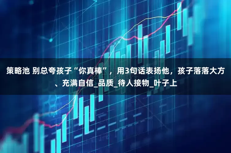 策略池 别总夸孩子“你真棒”，用3句话表扬他，孩子落落大方、充满自信_品质_待人接物_叶子上