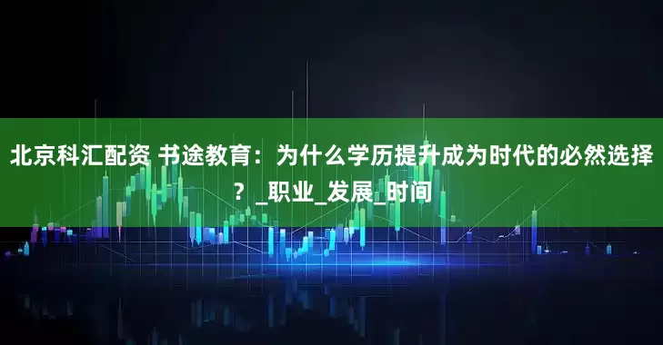 北京科汇配资 书途教育：为什么学历提升成为时代的必然选择？_职业_发展_时间