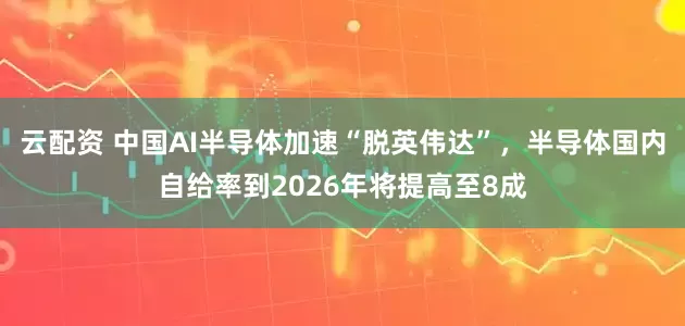 云配资 中国AI半导体加速“脱英伟达”，半导体国内自给率到2026年将提高至8成