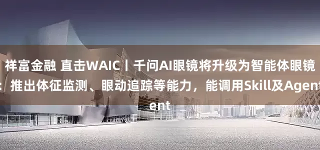 祥富金融 直击WAIC丨千问AI眼镜将升级为智能体眼镜：推出体征监测、眼动追踪等能力，能调用Skill及Agent