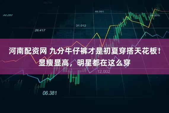 河南配资网 九分牛仔裤才是初夏穿搭天花板！显瘦显高，明星都在这么穿